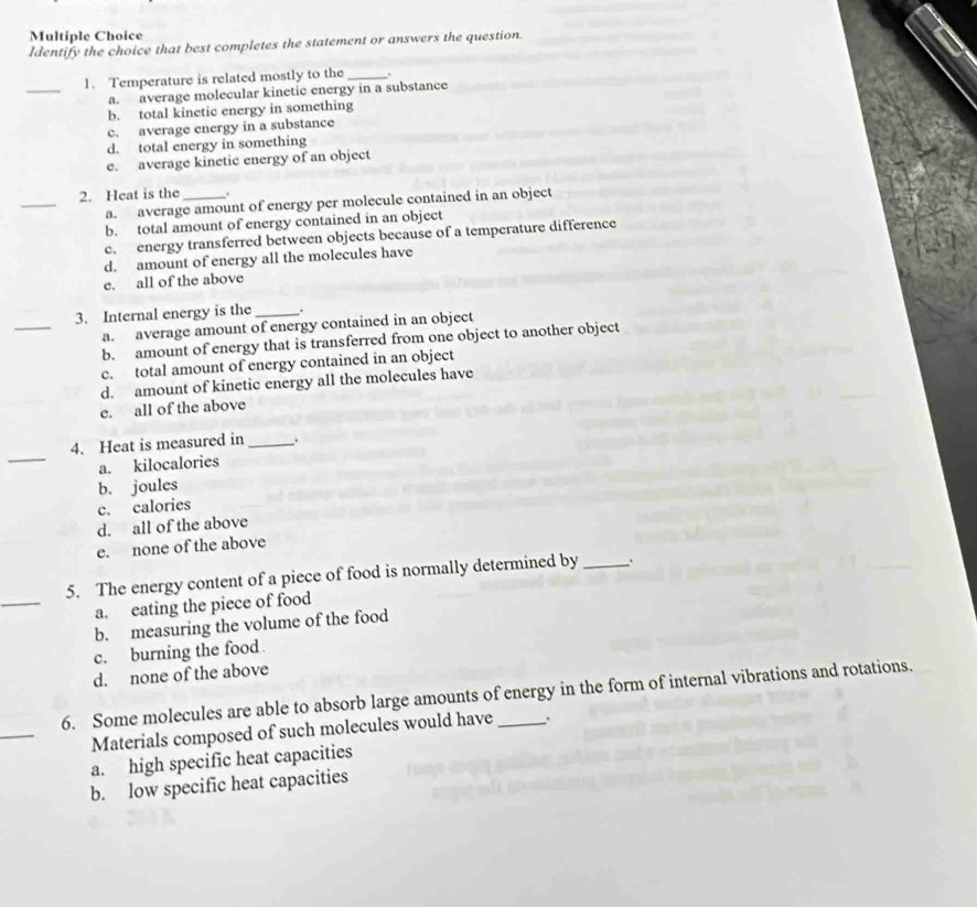 Identify the choice that best completes the statement or answers the question.
_
1. Temperature is related mostly to the_ .
a. average molecular kinetic energy in a substance
b. total kinetic energy in something
c. average energy in a substance
d. total energy in something
e. average kinetic energy of an object
_
2. Heat is the_ .
a. average amount of energy per molecule contained in an object
b. total amount of energy contained in an object
c. energy transferred between objects because of a temperature difference
d. amount of energy all the molecules have
e. all of the above
_
3. Internal energy is the _.
a. average amount of energy contained in an object
b. amount of energy that is transferred from one object to another object
c. total amount of energy contained in an object
d. amount of kinetic energy all the molecules have
e. all of the above
_
4. Heat is measured in _.
a. kilocalories
b. joules
c. calories
d. all of the above
e. none of the above
_
5. The energy content of a piece of food is normally determined by _、
a. eating the piece of food
b. measuring the volume of the food
c. burning the food
d. none of the above
_
6. Some molecules are able to absorb large amounts of energy in the form of internal vibrations and rotations.
Materials composed of such molecules would have
a. high specific heat capacities
b. low specific heat capacities