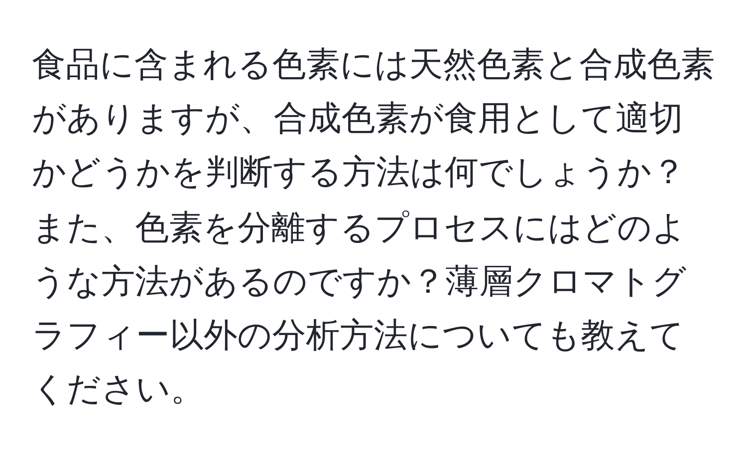 食品に含まれる色素には天然色素と合成色素がありますが、合成色素が食用として適切かどうかを判断する方法は何でしょうか？また、色素を分離するプロセスにはどのような方法があるのですか？薄層クロマトグラフィー以外の分析方法についても教えてください。