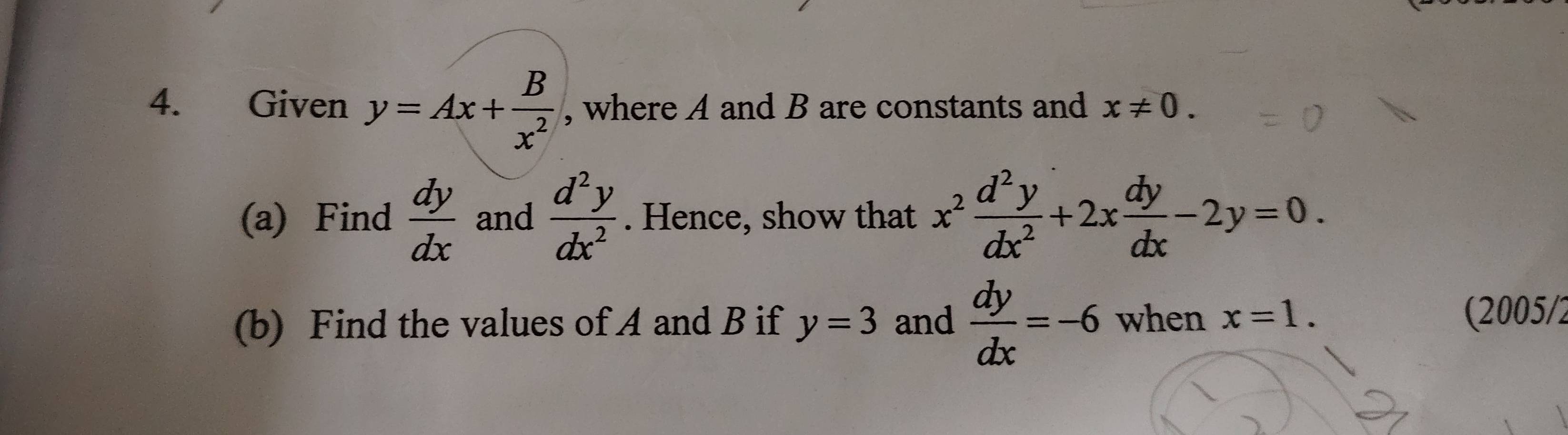 Given y=Ax+ B/x^2  , where A and B are constants and x!= 0. 
(a) Find  dy/dx  and  d^2y/dx^2 . Hence, show that x^2 d^2y/dx^2 +2x dy/dx -2y=0. 
(b) Find the values of A and B if y=3 and  dy/dx =-6 when x=1. (2005/2