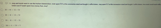 Joey and Ioaiah went to see the Hartem Globetrotters. Islsh spent $20 at the concession stand and bought d raffla tickets. Joey spent $15 at the concession stand and tought 5 ruffs lcksts. How meh world each roff
ticket coel if Ieaish spant loss money than Joey?
30+60>15+5x
26+48<13+38
20-4t<15-5t</tex>
20t/ 4<15t/ 5