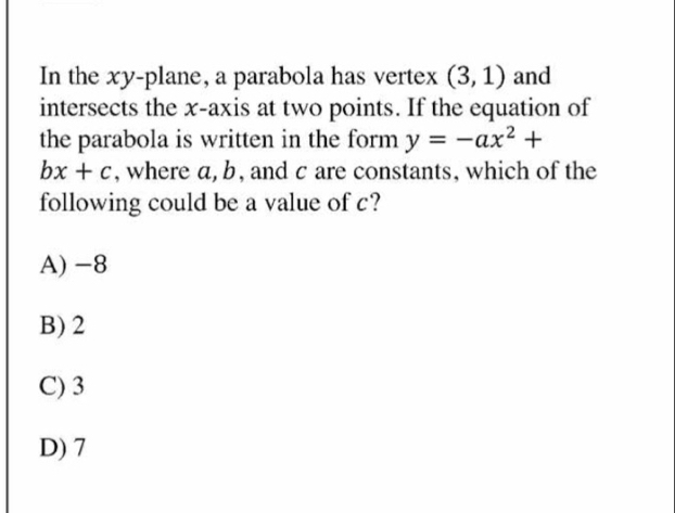 In the xy-plane, a parabola has vertex (3,1) and
intersects the x-axis at two points. If the equation of
the parabola is written in the form y=-ax^2+
bx+c , where a, b, and c are constants, which of the
following could be a value of c?
A)-8
B)2
C)3
D)7