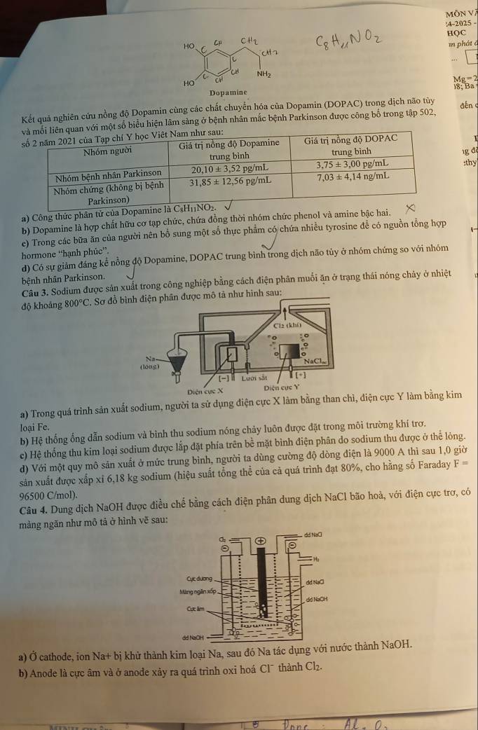 MÔN V
:4-2025 -
HQC
in phát ā
...
Mg=2
)8; Ba
Kết quả nghiên cứu nồng độ Dopamin cùng các chất chuyển hóa của Dopamin (DOPAC) trong dịch não tủy dén
số biểu hiện lâm sàng ở bệnh nhân mắc bệnh Parkinson được công bố trong tập 502,
1g đ
:thy
a) Công thức phân tử của Dopami
b) Dopamine là hợp chất hữu cơ tạp chức, chứa đồng thời nhóm chức phenol và amine bậc hai.
c) Trong các bữa ăn của người nên bổ sung một số thực phẩm có chứa nhiều tyrosine để có nguồn tổng hợp 1 
hormone “hạnh phúc”.
d) Có sự giảm đáng kể nồng độ Dopamine, DOPAC trung bình trong dịch não tủy ở nhóm chứng so với nhóm
bệnh nhân Parkinson.
Câu 3. Sodium được sản xuất trong công nghiệp bằng cách điện phân muối ăn ở trạng thái nóng chảy ở nhiệt
độ khoảng 800°C P. Sơ đồ ư hình sau:
a) Trong quá trình sản xuất sodium, người ta sử dụng điện cực X làm bằng than chỉ, điện cực Y làm bằng kim
loại Fe.
b) Hệ thống ống dẫn sodium và bình thu sodium nóng chảy luôn được đặt trong môi trường khí trơ.
c) Hệ thống thu kim loại sodium được lắp đặt phía trên bề mặt bình điện phân do sodium thu được ở thể lỏng.
d) Với một quy mô sản xuất ở mức trung bình, người ta dùng cường độ dòng điện là 9000 A thì sau 1,0 giờ
sản xuất được xấp xỉ 6,18 kg sodium (hiệu suất tổng thể của cả quá trình đạt 80%, cho hằng số Faraday F=
96500 C/mol).
Câu 4. Dung dịch NaOH được điều chế bằng cách điện phân dung dịch NaCl bão hoà, với điện cực trợ, có
màng ngăn như mô tả ở hình vẽ sau:
a) Ở cathode, ion Na+ bị khử thành kim loại Na, sau đó Na tác dụng với nước thành NaOH.
b) Anode là cực âm và ở anode xảy ra quá trình oxi hoá Cl¯ thành Cl₂.