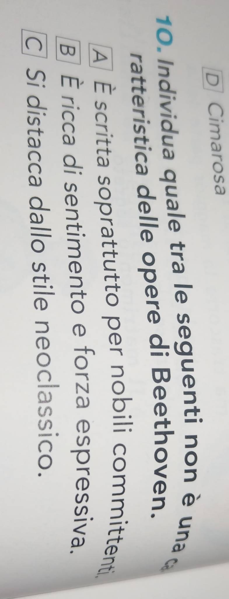 D Cimarosa
10. Individua quale tra le seguenti non è una 
ratteristica delle opere di Beethoven.
A] È scritta soprattutto per nobili committenti,
B] È ricca di sentimento e forza espressiva.
C] Si distacca dallo stile neoclassico.