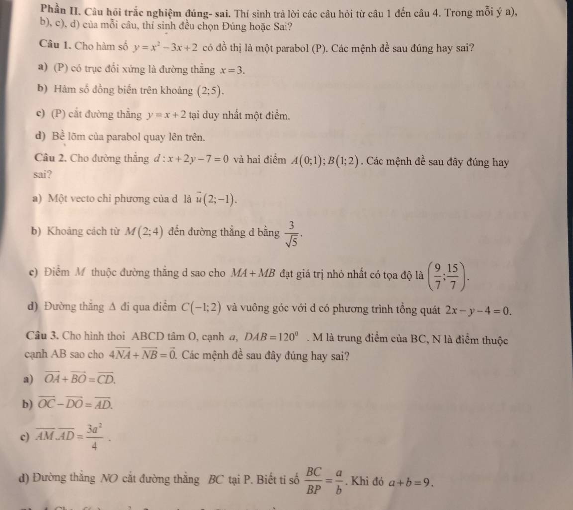 Phần II. Câu hỏi trắc nghiệm đúng- sai. Thí sinh trả lời các câu hỏi từ câu 1 đến câu 4. Trong mỗi ý a),
b), c), d) của mỗi câu, thí sinh đều chọn Đúng hoặc Sai?
Câu 1. Cho hàm số y=x^2-3x+2 có đồ thị là một parabol (P). Các mệnh đề sau đúng hay sai?
a) (P) có trục đối xứng là đường thắng x=3.
b) Hàm số đồng biến trên khoảng (2;5).
c) (P) cắt đường thẳng y=x+2 tại duy nhất một điểm.
d) Bhat e lõm của parabol quay lên trên.
Câu 2. Cho đường thắng d:x+2y-7=0 và hai điểm A(0;1);B(1;2). Các mệnh đề sau đây đúng hay
sai?
a) Một vecto chỉ phương của d là vector u(2;-1).
b) Khoảng cách từ M(2;4) đến đường thẳng d bằng  3/sqrt(5) .
c) Điểm M thuộc đường thắng d sao cho MA+MB đạt giá trị nhỏ nhất có tọa độ là ( 9/7 ; 15/7 ).
d) Đường thăng △ di qua điểm C(-1;2) và vuông góc với d có phương trình tổng quát 2x-y-4=0.
Câu 3. Cho hình thoi ABCD tâm O, cạnh a, DAB=120°. M là trung điểm của BC, N là điểm thuộc
cạnh AB sao cho 4vector NA+vector NB=vector 0 1 Các mệnh đề sau đây đúng hay sai?
a) vector OA+vector BO=vector CD.
b) overline OC-overline DO=overline AD.
c) overline AM· overline AD= 3a^2/4 .
d) Đường thắng NO cắt đường thắng BC tại P. Biết ti số  BC/BP = a/b . Khi đó a+b=9.