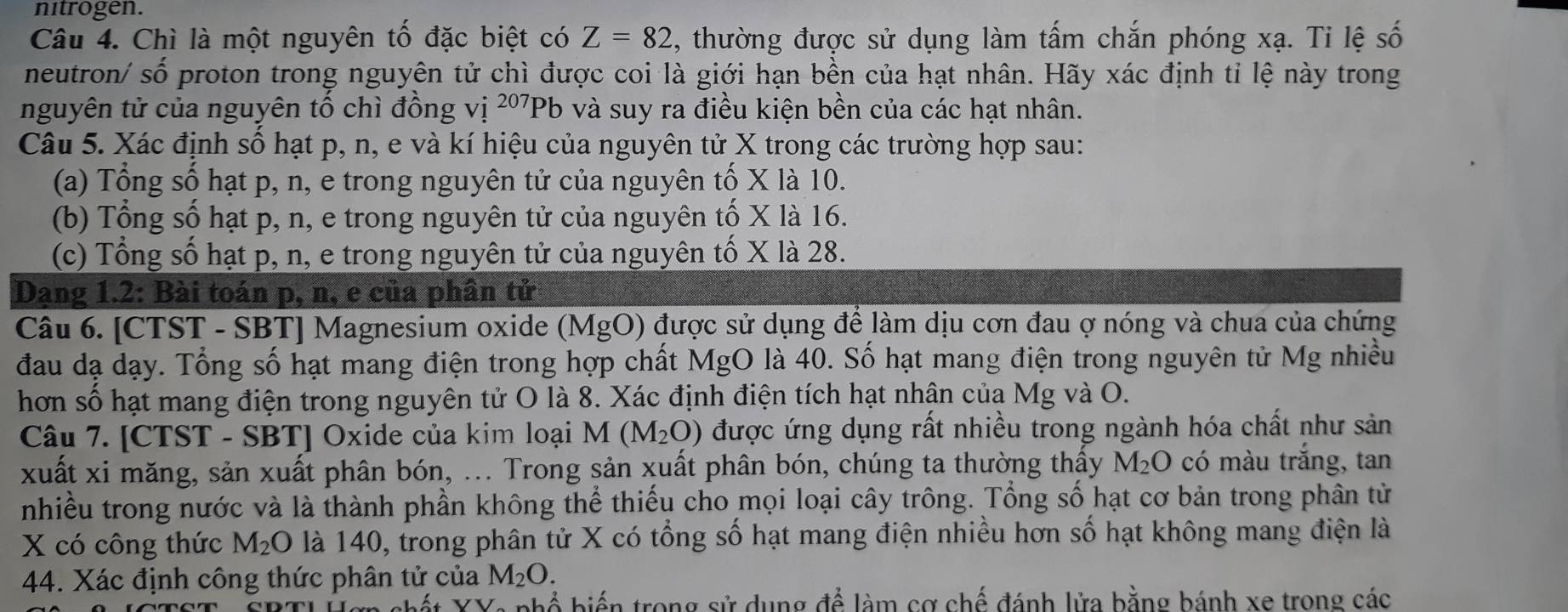 nitrogen.
Câu 4. Chì là một nguyên tố đặc biệt có Z=82 1, thường được sử dụng làm tấm chắn phóng xạ. Ti lệ số
neutron/ số proton trong nguyên tử chì được coi là giới hạn bền của hạt nhân. Hãy xác định tỉ lệ này trong
nguyên tử của nguyên tố chì đồng vị 2º7Pb và suy ra điều kiện bền của các hạt nhân.
Câu 5. Xác định số hạt p, n, e và kí hiệu của nguyên tử X trong các trường hợp sau:
(a) Tổng số hạt p, n, e trong nguyên tử của nguyên tố X là 10.
(b) Tổng số hạt p, n, e trong nguyên tử của nguyên tố X là 16.
(c) Tổng số hạt p, n, e trong nguyên tử của nguyên tố X là 28.
Dạng 1.2: Bài toán p, n, e của phân tử
Câu 6. [CTST - SBT] Magnesium oxide (MgO) được sử dụng để làm dịu cơn đau ợ nóng và chua của chứng
đau dạ dạy. Tổng số hạt mang điện trong hợp chất MgO là 40. Số hạt mang điện trong nguyên tử Mg nhiều
hơn số hạt mang điện trong nguyên tử O là 8. Xác định điện tích hạt nhận của Mg và O.
Câu 7. [CTST - SBT] Oxide của kim loại . M (M_2O) được ứng dụng rất nhiều trong ngành hóa chất như sản
xuất xi măng, sản xuất phân bón, ... Trong sản xuất phân bón, chúng ta thường thấy M_2O có màu trắng, tan
nhiều trong nước và là thành phần không thể thiếu cho mọi loại cây trông. Tổng số hạt cơ bản trong phân từ
X có công thức M_2O là 140, trong phân tử X có tổng số hạt mang điện nhiều hơn số hạt không mang điện là
44. Xác định công thức phân tử của M_2O.
*t XX: nhổ biến trong sử dụng để làm cơ chế đánh lửa bằng bánh xe trong các