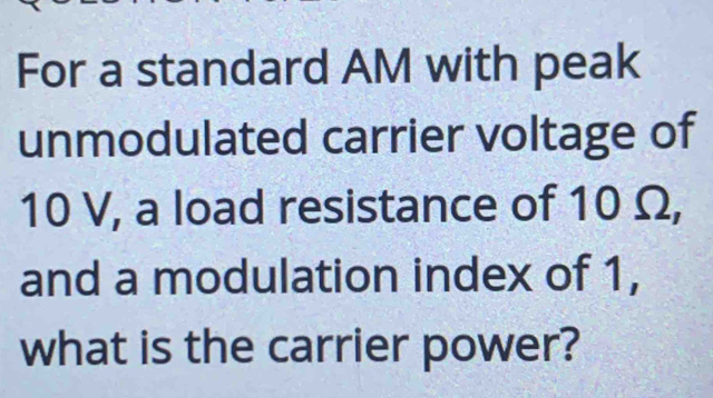 For a standard AM with peak 
unmodulated carrier voltage of
10 V, a load resistance of 10 Ω, 
and a modulation index of 1, 
what is the carrier power?