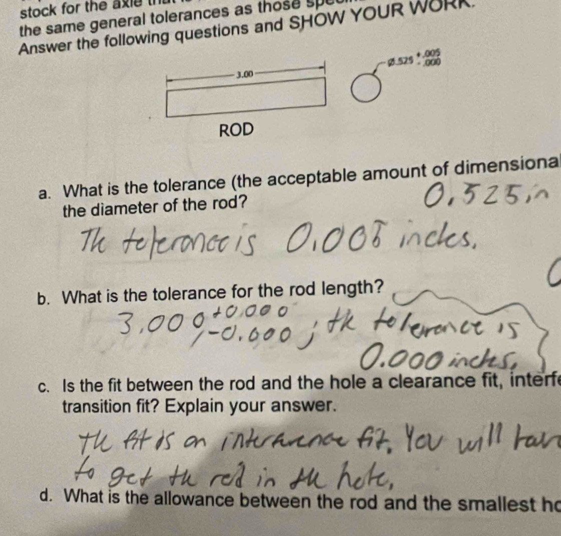 stock for the axie th 
the same general tolerances as those spel 
Answer the following questions and SHOW YOUR WORK. 
ç529： 88 
a. What is the tolerance (the acceptable amount of dimensiona 
the diameter of the rod? 
b. What is the tolerance for the rod length? 
c. Is the fit between the rod and the hole a clearance fit, interfe 
transition fit? Explain your answer. 
d. What is the allowance between the rod and the smallest ho
