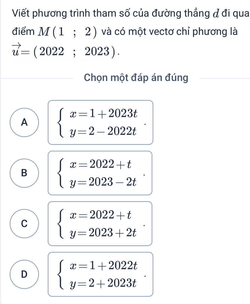 Viết phương trình tham số của đường thẳng đ đi qua
điểm M(1;2) và có một vectơ chỉ phương là
vector u=(2022;2023). 
Chọn một đáp án đúng
A beginarrayl x=1+2023t y=2-2022tendarray..
B beginarrayl x=2022+t y=2023-2tendarray..
C beginarrayl x=2022+t y=2023+2tendarray..
D beginarrayl x=1+2022t y=2+2023tendarray.