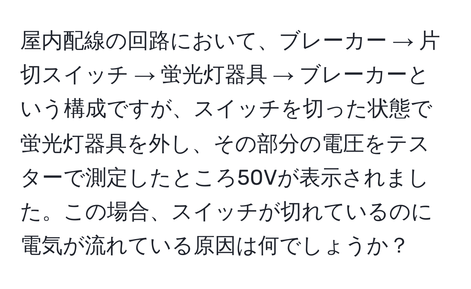 屋内配線の回路において、ブレーカー → 片切スイッチ → 蛍光灯器具 → ブレーカーという構成ですが、スイッチを切った状態で蛍光灯器具を外し、その部分の電圧をテスターで測定したところ50Vが表示されました。この場合、スイッチが切れているのに電気が流れている原因は何でしょうか？