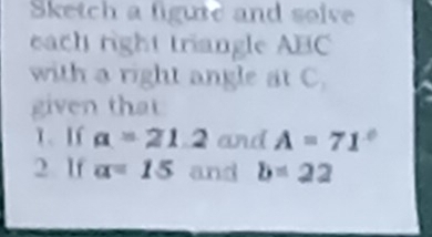 Sketch a figute and solve 
each right triangle ABC
with a right angle at C. 
given that 
1、 If a=21.2 and A=71°
2 lf a=15 and b=22