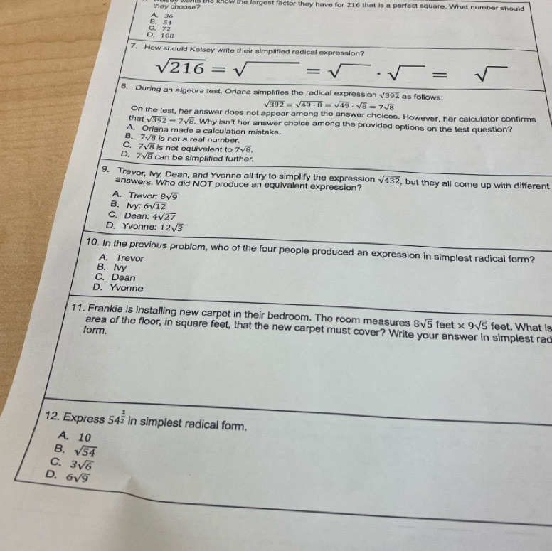 they choose? wans the know the largest factor they have for 216 that is a perfect square. What number should
B. 54 A. 36
D. 108 C. 72
7. How should Kelsey write their simplified radical expression?
sqrt(216)=sqrt()=sqrt()· sqrt()=sqrt()
8. During an algebra test, Oriana simplifies the radical expression sqrt(392) as follows:
sqrt(392)=sqrt(49· 8)=sqrt(49)· sqrt(8)=7sqrt(8)
On the test, her answer does not appear among the answer choices. However, her calculator confirms
that sqrt(392)=7sqrt(8). Why isn't her answer choice among the provided options on the test question?
A. Oriana made a calculation mistake.
B. 7sqrt(8) is not a real number.
C. 7sqrt(8) is not equivalent to 7sqrt(8),
D. 7sqrt(8)car n be simplified further.
9. Trevor, Ivy, Dean, and Yvonne all try to simplify the expression sqrt(432) , but they all come up with different
answers. Who did NOT produce an equivalent expression?
A. Trevor: 8sqrt(9)
B. Ivy: 6sqrt(12)
C. Dean: 4sqrt(27)
D. Yvonne: 12sqrt(3)
10. In the previous problem, who of the four people produced an expression in simplest radical form?
A. Trevor
B. Ivy
C. Dean
D. Yvonne
11. Frankie is installing new carpet in their bedroom. The room measures 8sqrt(5) feet * 9sqrt(5) feet. What is
area of the floor, in square feet, that the new carpet must cover? Write your answer in simplest rad
form.
12. Express 54^(frac 1)2 in simplest radical form.
A. 10
B. sqrt(54)
C. 3sqrt(6)
D. 6sqrt(9)