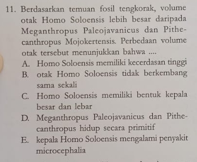 Berdasarkan temuan fosil tengkorak, volume
otak Homo Soloensis lebih besar daripada
Meganthropus Paleojavanicus dan Pithe-
canthropus Mojokertensis. Perbedaan volume
otak tersebut menunjukkan bahwa ....
A. Homo Soloensis memiliki kecerdasan tinggi
B. otak Homo Soloensis tidak berkembang
sama sekali
C. Homo Soloensis memiliki bentuk kepala
besar dan lebar
D. Meganthropus Paleojavanicus dan Pithe-
canthropus hidup secara primitif
E. kepala Homo Soloensis mengalami penyakit
microcephalia