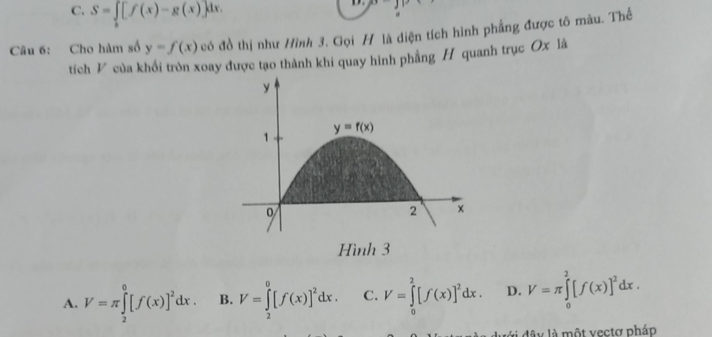 C. S=∈t _b[f(x)-g(x)]dx.
D 
Câu 6: Cho hàm số y=f(x) có đồ thị như Hình 3. Gọi H là diện tích hình phẳng được tô màu. Thể
tích V của khối tròn xoay được tạo thành khi quay hình phẳng H quanh trục Ox là
Hình 3
A. V=π ∈tlimits _2^(0[f(x)]^2)dx. B. V=∈tlimits _2^(0[f(x)]^2)dx. C. V=∈tlimits _0^(2[f(x)]^2)dx. D. V=π ∈tlimits _0^(2[f(x)]^2)dx.
dây là một vectơ pháp