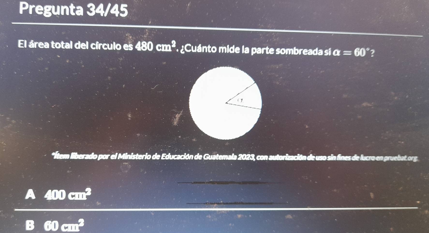 Pregunta 34/45 
El área total del círculo es 480cm^2 ¿Cuánto mide la parte sombreada si a=60° 2 
*Ítem liberado por el Ministerio de Educación de Guatemala 2023, con autorización de uso sin fines de lucro en pruebat.org 
_ 
_
400 cm
_
w111