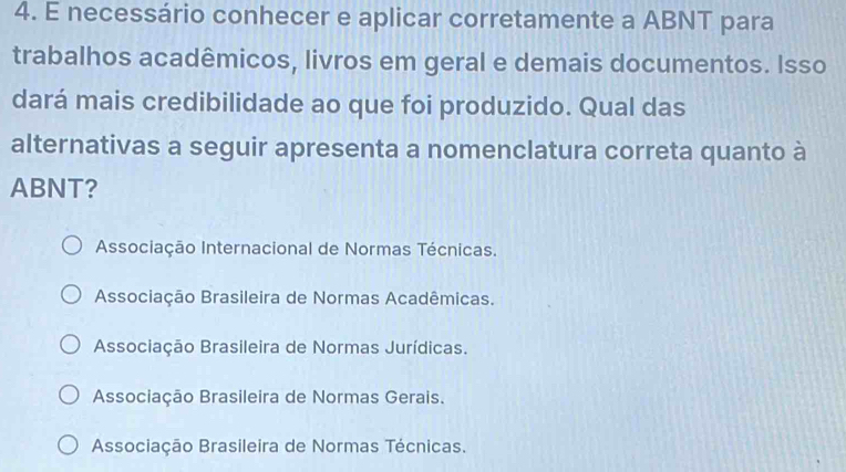 necessário conhecer e aplicar corretamente a ABNT para
trabalhos acadêmicos, livros em geral e demais documentos. Isso
dará mais credibilidade ao que foi produzido. Qual das
alternativas a seguir apresenta a nomenclatura correta quanto à
ABNT?
Associação Internacional de Normas Técnicas.
Associação Brasileira de Normas Acadêmicas.
Associação Brasileira de Normas Jurídicas.
Associação Brasileira de Normas Gerais.
Associação Brasileira de Normas Técnicas.