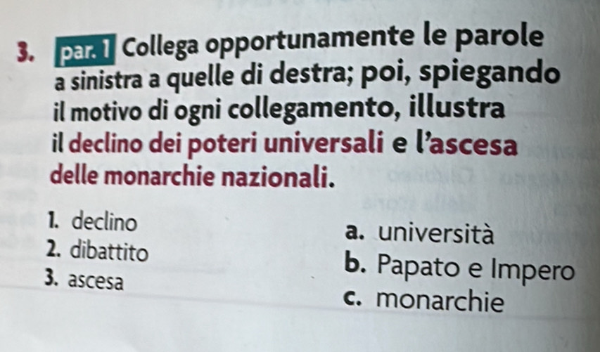 pr Collega opportunamente le parole
a sinistra a quelle di destra; poi, spiegando
il motivo di ogni collegamento, illustra
il declino dei poteri universali e l’ascesa
delle monarchie nazionali.
1. declino a. università
2. dibattito b. Papato e Impero
3. ascesa
c. monarchie