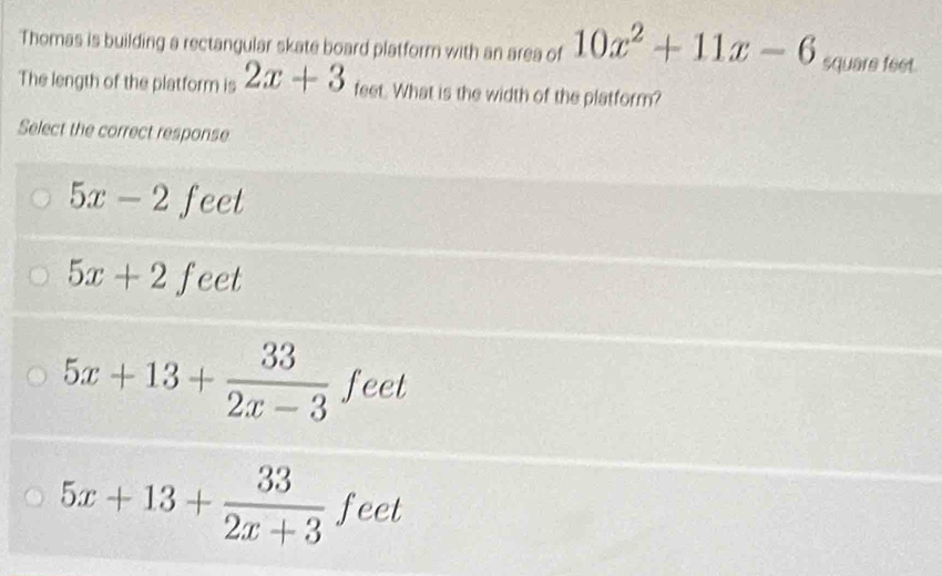 Thomas is building a rectangular skate board platform with an area of 10x^2+11x-6 square feet.
The length of the platform is 2x+3 feet. What is the width of the platform?
Select the correct response
5x-2 feet
5x+2feet
5x+13+ 33/2x-3 feet
5x+13+ 33/2x+3 feet