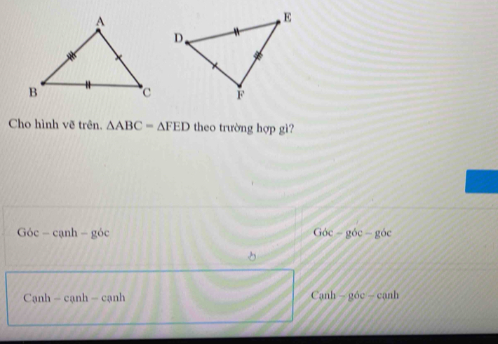 Cho hình vẽ trên. △ ABC=△ FED theo trường hợp gì?
Goc-canh-goc
Goc-gbc-gbc
Canh-canh-canh
Canh-goc-conh