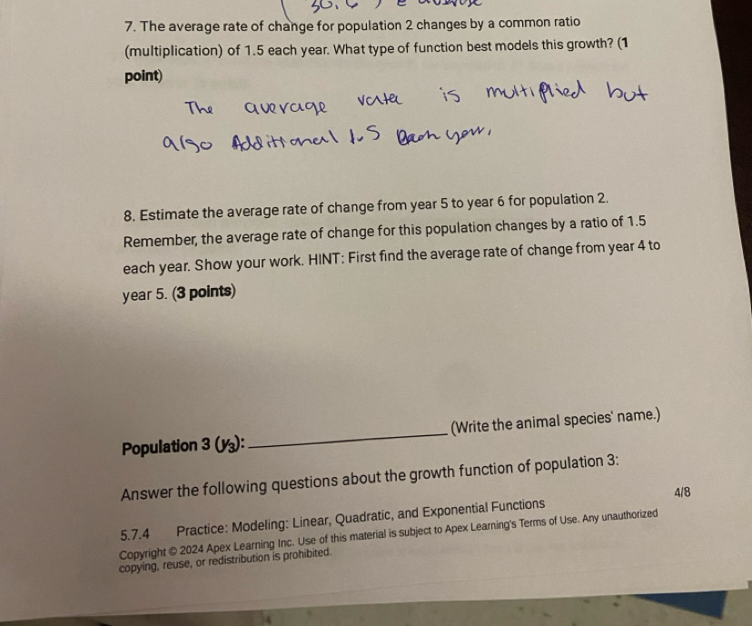 The average rate of change for population 2 changes by a common ratio 
(multiplication) of 1.5 each year. What type of function best models this growth? (1 
point) 
8. Estimate the average rate of change from year 5 to year 6 for population 2. 
Remember, the average rate of change for this population changes by a ratio of 1.5
each year. Show your work. HINT: First find the average rate of change from year 4 to
year 5. (3 points) 
Population 3(y_3) : _(Write the animal species' name.) 
Answer the following questions about the growth function of population 3: 
4/8 
5.7.4 Practice: Modeling: Linear, Quadratic, and Exponential Functions 
Copyright © 2024 Apex Learning Inc. Use of this material is subject to Apex Learning's Terms of Use. Any unauthorized 
copying, reuse, or redistribution is prohibited.