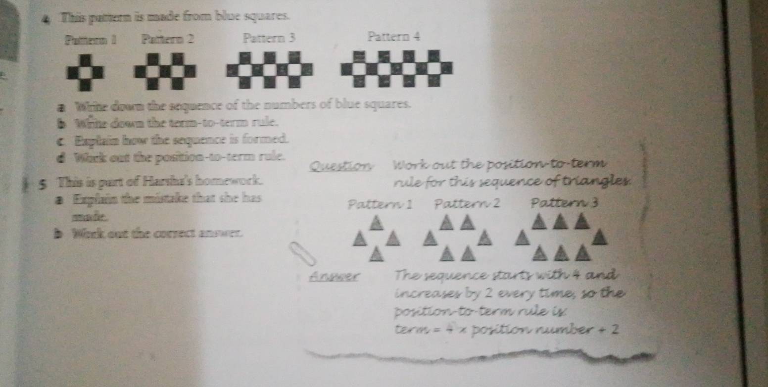 This pattern is made from blue squares. 
Putteon 1 Pattern 2 Pattern 3 Pattern 4 
a Write down the sequence of the numbers of blue squares. 
6 Whte down the term-to-term rule. 
c. Esplain how the sequence is formed. 
d Whrk out the position-to-term rule. 
Question Work out the position to term 
5 This is part of Harsha's homework. rule for this sequence of triangles 
a Explain the mistake that she has 
Pattern 1 Pattern 2 Pattern 3 
mmache . 
b Work out the corsect answer. 
Anower The sequence starts with 4 and 
increases by 2 every time, so th 
position-to-term rule is
term = 4 x position number + 2