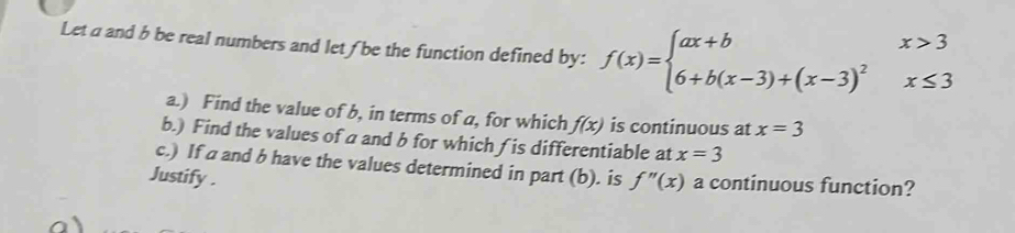 Let a and b be real numbers and let /be the function defined by: f(x)=beginarrayl ax+bx>3 6+b(x-3)+(x-3)^2x≤ 3endarray.
a.) Find the value of b, in terms of a, for which f(x) is continuous at x=3
b.) Find the values ofa and b for which (is differentiable at x=3
c.) If a and b have the values determined in part (b). is 
Justify . f''(x) a continuous function?