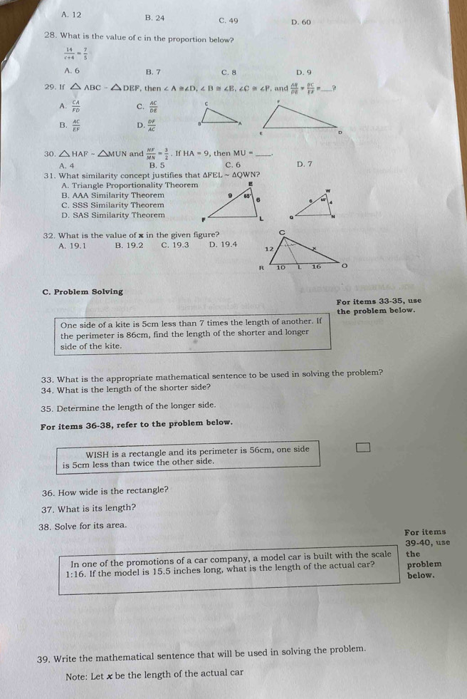 A. 12 B. 24 C. 49 D. 60
28. What is the value of c in the proportion below?
 14/c+4 = 7/5 
A. 6 B. 7 C. 8 D. 9
29. If △ ABC-△ DEF , th n∠ A≌ ∠ D,∠ B≌ ∠ E,∠ C≌ ∠ P and  AB/DE = BC/EF =. _ ?
A.  CA/FD  C.  AC/DE 
B.  AC/EF  D.  DF/AC 
30. △ HAF-△ MUN and  HF/MN = 3/2 .IfHA=9 , then MU= _
A. 4 B. 5 C. 6
31. What similarity concept justifies that △ FELsim △ QWN ? D. 7
A. Triangle Proportionality Theorem
B. AAA Similarity Theorem
C. SSS Similarity Theorem
D. SAS Similarity Theorem
 
32. What is the value of x in the given figure?
A. 19.1 B. 19.2 C. 19.3 D. 19.4 
C. Problem Solving
For items 33-35, use
the problem below.
One side of a kite is 5cm less than 7 times the length of another. If
the perimeter is 86cm, find the length of the shorter and longer
side of the kite.
33. What is the appropriate mathematical sentence to be used in solving the problem?
34. What is the length of the shorter side?
35. Determine the length of the longer side.
For items 36-38, refer to the problem below.
WISH is a rectangle and its perimeter is 56cm, one side
is 5cm less than twice the other side.
36. How wide is the rectangle?
37. What is its length?
38. Solve for its area.
For items
39-40, use
In one of the promotions of a car company, a model car is built with the scale the
1:16. If the model is 15.5 inches long, what is the length of the actual car? problem
below.
39. Write the mathematical sentence that will be used in solving the problem.
Note: Let xbe the length of the actual car