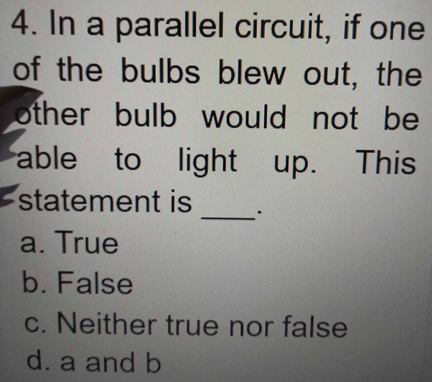 In a parallel circuit, if one
of the bulbs blew out, the
other bulb would not be 
able to light up. This
statement is
_.
a. True
b. False
c. Neither true nor false
d. a and b