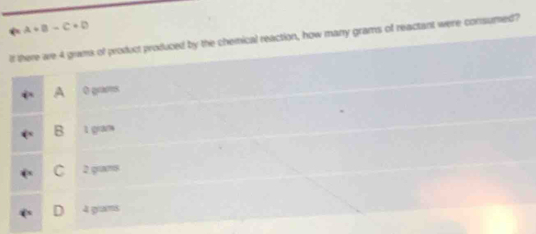 a+B-C+D
If there we 4 grams of product produced by the chemical reaction, how many grams of reactant were consumed?
A O guurs
B 1 gram
C 2 gm8
D 4 grams