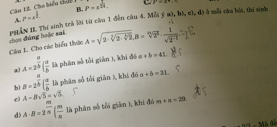 Cho biểu thực 1 P=x^(frac 7)24.
C. P=x^8.12
B.
A. P=x^(frac 1)2. 
PHầN II. Thí sinh trả lời từ câu 1 đến câu 4. Mỗi ya),b),c) , d) ở mỗi câu hỏi, thí sinh
chọn đúng hoặc sai.
Câu 1. Cho các biểu thức A=sqrt(2· sqrt [3]2· sqrt [4]2), B=sqrt[24](2^5)·  1/sqrt(2^(-1)) 
a) A=2^(frac a)b( a/b  là phân số tối giản ), khi đó a+b=41. 
b) B=2^(frac a)b( a/b  là phân số tối giản ), khi đó a+b=31.
c) A-Bsqrt(5)=sqrt(5). 
d) A· B=2^(frac m)n( m/n  là phân số tối giản ), khi đó m+n=29. 
?/3 - Mã đề