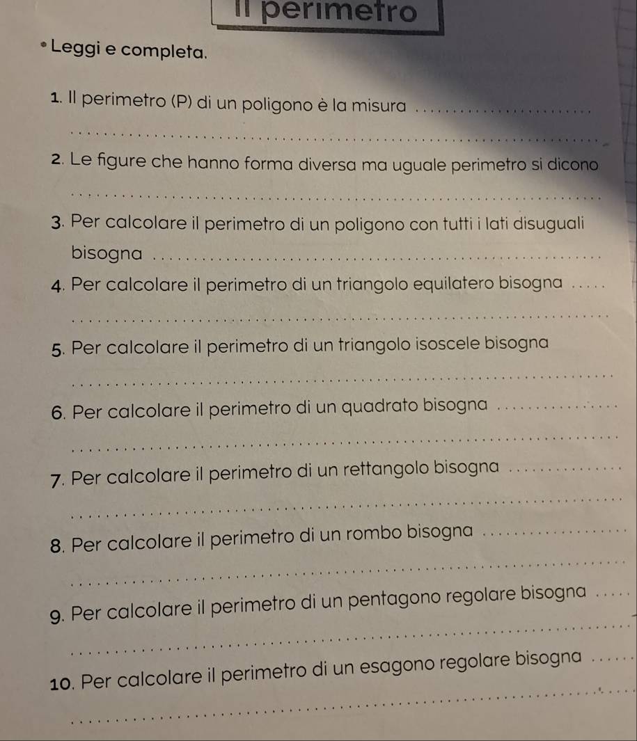 Il perimetro 
• Leggi e completa. 
1. Il perimetro (P) di un poligono è la misura_ 
_ 
2. Le figure che hanno forma diversa ma uguale perimetro si dicono 
_ 
3. Per calcolare il perimetro di un poligono con tutti i lati disuguali 
bisogna_ 
4. Per calcolare il perimetro di un triangolo equilatero bisogna ._ 
_ 
5. Per calcolare il perimetro di un triangolo isoscele bisogna 
_ 
6. Per calcolare il perimetro di un quadrato bisogna_ 
_ 
_ 
7. Per calcolare il perimetro di un rettangolo bisogna_ 
_ 
_ 
8. Per calcolare il perimetro di un rombo bisogna 
_ 
9. Per calcolare il perimetro di un pentagono regolare bisogna_ 
_ 
10. Per calcolare il perimetro di un esagono regolare bisogna_