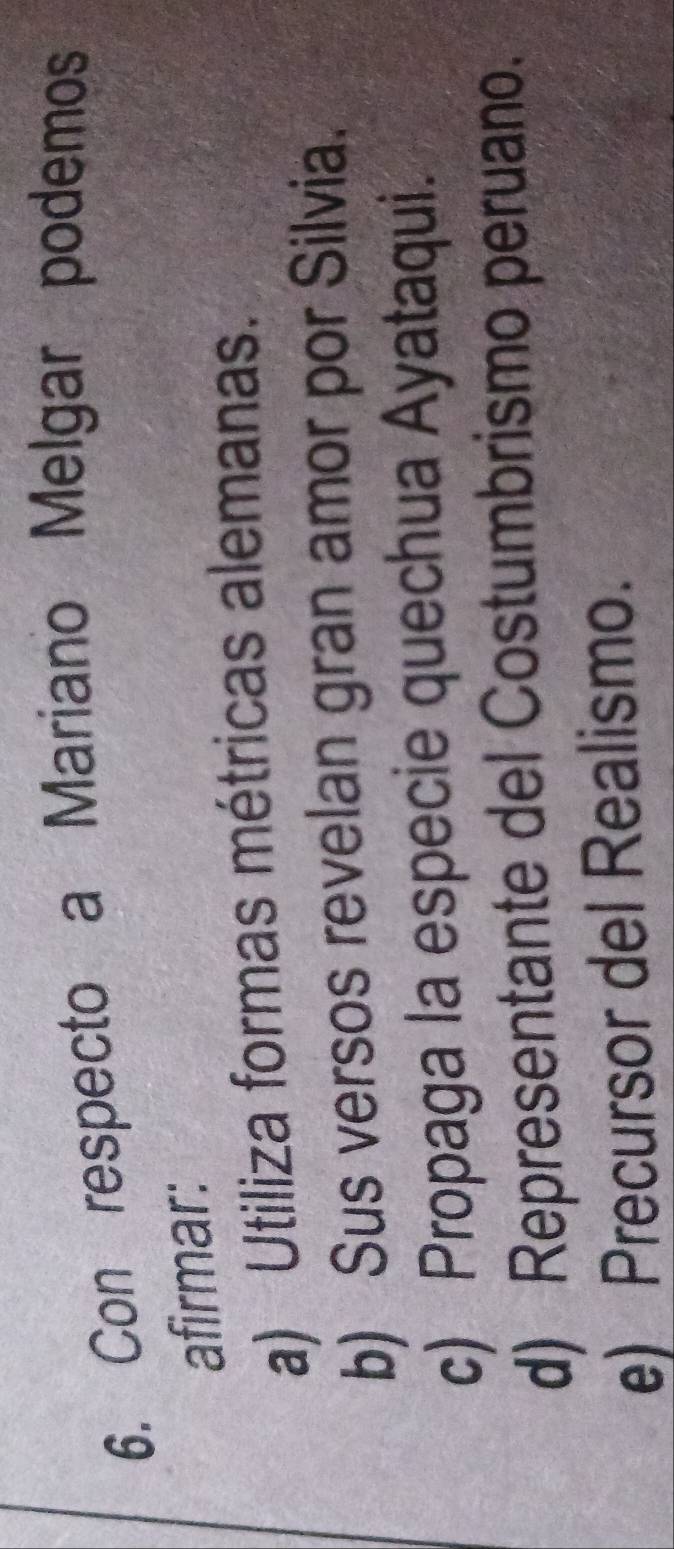 Con respecto a Mariano Melgar podemos
afirmar:
a) Utiliza formas métricas alemanas.
b) Sus versos revelan gran amor por Silvia.
c) Propaga la especie quechua Ayataqui.
d) Representante del Costumbrismo peruano.
e) Precursor del Realismo.