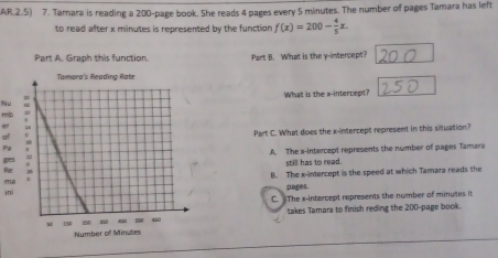 AR.2.5) 7. Tamara is reading a 200 -page book. She reads 4 pages every 5 minutes. The number of pages Tamara has left
to read after x minutes is represented by the function f(x)=200- 4/5 x. 
Part A. Graph this function. Part B. What is the y-intercept?
NuWhat is the x-intercept?
m
Part C. What does the x-intercept represent in this situation?
Pạ
A. The x-intercept represents the number of pages Tamara
still has to read.
Bọr
maB. The x-intercept is the speed at which Tamara reads the
pages.
i
C. The x-intercept represents the number of minutes it
takes Tamara to finish reding the 200 -page book.