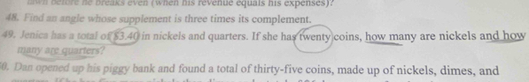 hwn before he breaks even (when his revenue equals his expenses)? 
48. Find an angle whose supplement is three times its complement. 
49. Jenica has a total of $3.40 in nickels and quarters. If she has twenty coins, how many are nickels and how 
many are quarters? 
50. Dan opened up his piggy bank and found a total of thirty-five coins, made up of nickels, dimes, and