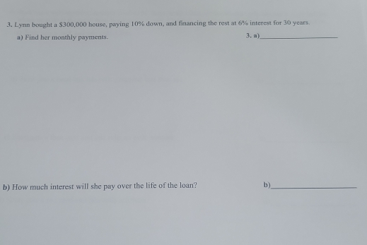 Lynn bought a $300,000 house, paying 10% down, and financing the rest at 6% interest for 30 years. 
a) Find her monthly payments. 3. a)_ 
b) How much interest will she pay over the life of the loan? b)_