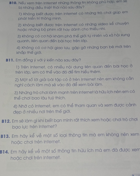 B10. Nếu xem trên Internet những thông tin không phù hợp, em sẽ
bị những điều thiệt thời nào sau đây?
1) Không biết được trên Internet có những trò chơi giúp em
phát triển trí thông minh.
2) Không biết được trên Internet có những video kể chuyện
hoặc những bộ phim rất hay dành cho thiếu nhi,
3) Không có cơ hội khám phá thế giới tự nhiên và xã hội xung
quanh, liên quan đến bài học trên lớp.
4) Không có cơ hội giao lưu, gặp gỡ những bạn bè mới trên
khắp thế giới.
B11. Em đồng ý với ý kiến nào sau đây?
1) Trên Internet, có nhiều nội dung liên quan đến bài học ở
trên lớp, em có thể vào đó để tìm hiểu thêm.
2) Một số lời giải bài tập có ở trên Internet nên em không cản
nghĩ cách làm mà sẽ vào đó để xem bài làm.
3) Những trò chơi lành mạnh trên Internet là hữu ích nên em có
thể chơi bao lâu tuỳ thích.
4) Nhờ có Internet, em có thể tham quan và xem được cảnh
đẹp ở nhiều nơi trên thế giới.
B12. Em sẽ làm gì khi biết bạn mình rất thích xem hoặc chơi trò chơi
bạo lực trên Internet?
B13. Em hãy kể về một số loại thông tin mà em không nên xem
hoặc chơi trên Internet.
B14. Em hãy kể về một số thông tin hữu ích mà em đã được xem
hoặc chơi trên Internet.