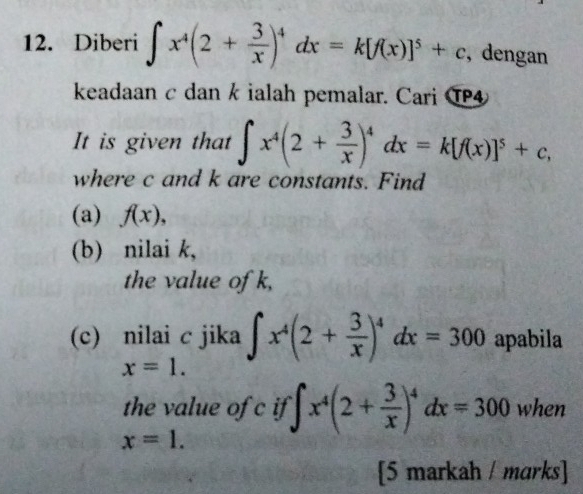 Diberi ∈t x^4(2+ 3/x )^4dx=k[f(x)]^5+c , dengan 
keadaan c dan k ialah pemalar. Cari T4 
It is given that ∈t x^4(2+ 3/x )^4dx=k[f(x)]^5+c, 
where c and k are constants. Find 
(a) f(x), 
(b) nilai k, 
the value of k, 
(c) nilai c jika ∈t x^4(2+ 3/x )^4dx=300 apabila
x=1. 
the value of c if ∈t x^4(2+ 3/x )^4dx=300 when
x=1. 
[5 markah / marks]