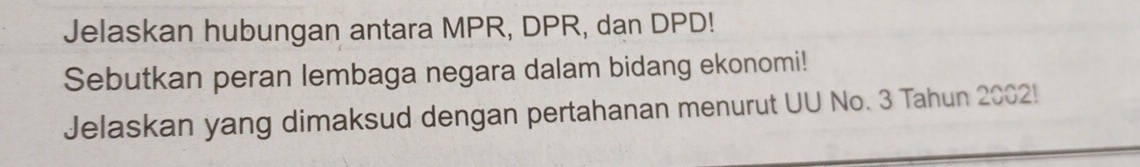 Jelaskan hubungan antara MPR, DPR, dan DPD! 
Sebutkan peran lembaga negara dalam bidang ekonomi! 
Jelaskan yang dimaksud dengan pertahanan menurut UU No. 3 Tahun 2002!