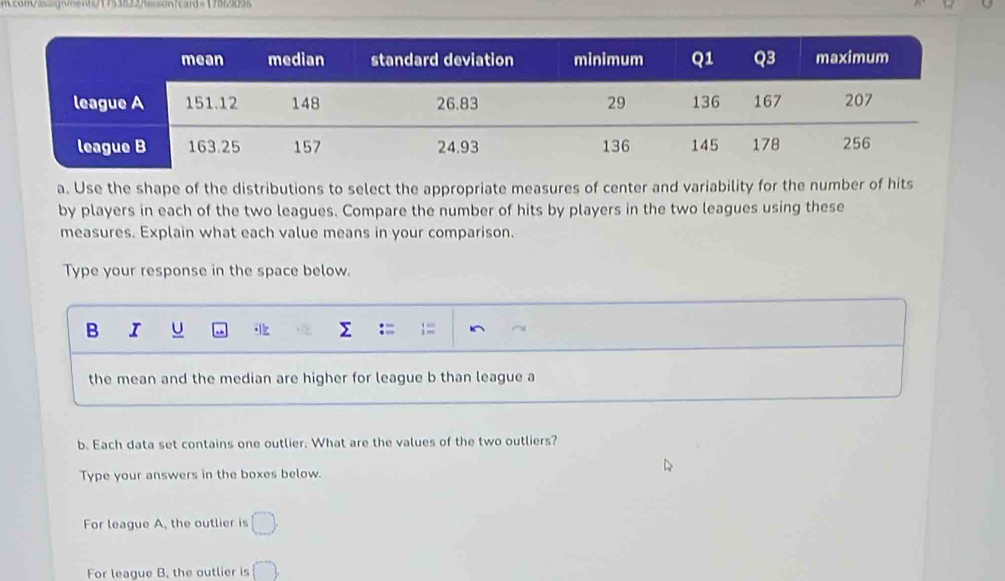 com/assaqnment=71753822=son1card=17869095 
a. Use the shape of the distributions to select the appropriate measures of center and variability for the number of hits 
by players in each of the two leagues. Compare the number of hits by players in the two leagues using these 
measures. Explain what each value means in your comparison. 
Type your response in the space below. 
B I U 
the mean and the median are higher for league b than league a 
b. Each data set contains one outlier. What are the values of the two outliers? 
Type your answers in the boxes below. 
For league A, the outlier is □ . 
For league B. the outlier is (^to )