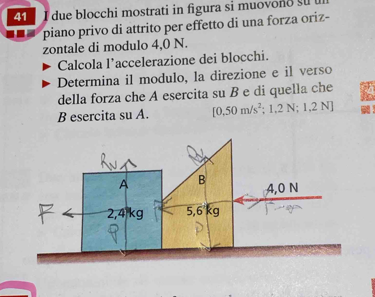 due blocchi mostrati in figura si muovono su 
piano privo di attrito per effetto di una forza oriz- 
zontale di modulo 4,0 N. 
Calcola l’accelerazione dei blocchi. 
Determina il modulo, la direzione e il verso 
della forza che A esercita su B e di quella che 
B esercita su A. [0,50m/s^2 ;1,2N;1,2N]