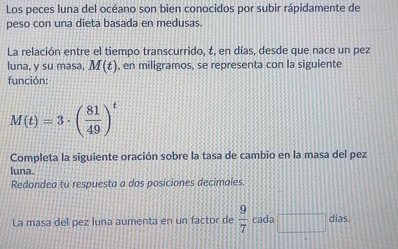 Los peces luna del océano son bien conocidos por subir rápidamente de 
peso con una dieta basada en medusas. 
La relación entre el tiempo transcurrido, t, en días, desde que nace un pez 
luna, y su masa, M(t) , en miligramos, se representa con la siguiente 
función:
M(t)=3· ( 81/49 )^t
Completa la siguiente oración sobre la tasa de cambio en la masa del pez 
luna. 
Redondea tu respuesta a dos posiciones decimales. 
La masa del pez luña aumenta en un factor de  9/7  cada □°
días.