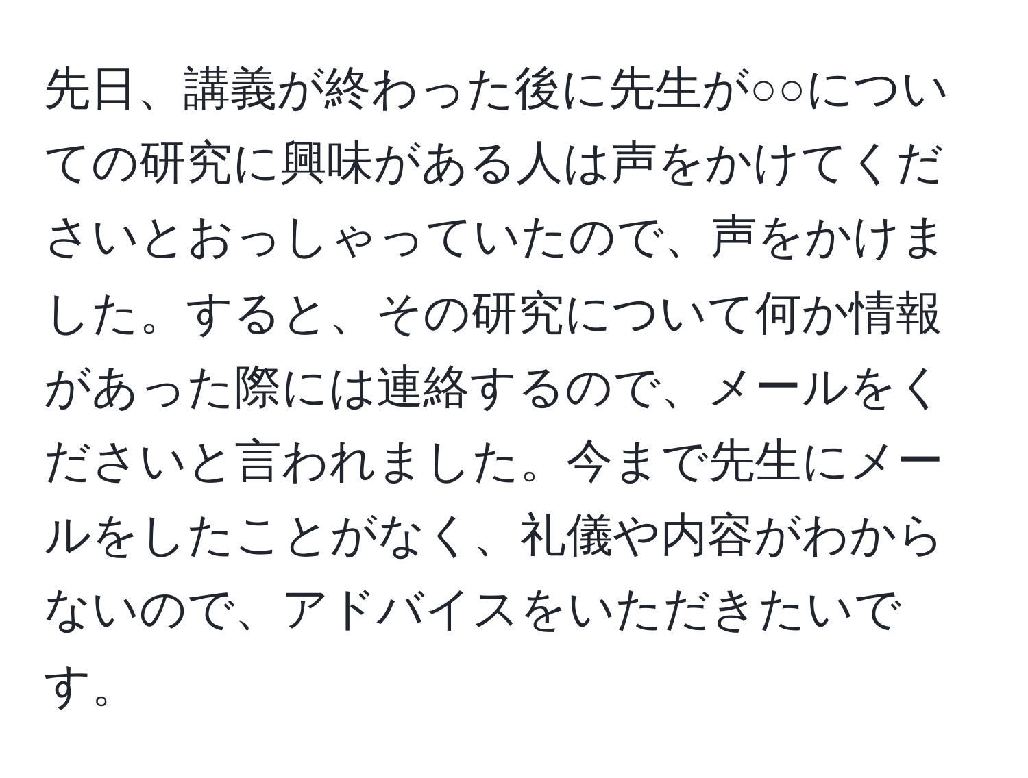 先日、講義が終わった後に先生が○○についての研究に興味がある人は声をかけてくださいとおっしゃっていたので、声をかけました。すると、その研究について何か情報があった際には連絡するので、メールをくださいと言われました。今まで先生にメールをしたことがなく、礼儀や内容がわからないので、アドバイスをいただきたいです。