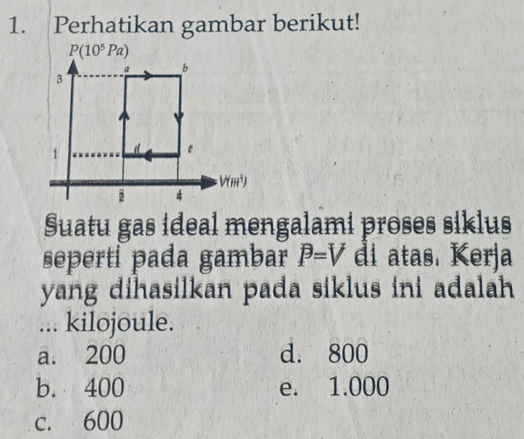 Perhatikan gambar berikut!
P(10^5Pa)
a b
3
1
e
V(m^3)
4
Suatu gas ideal mengalami proses siklus
seperti pada gambar P=V di atas. Kerja
yang dihasilkan pada siklus ini adalah
... kilojoule.
a. 200 d. 800
b. 400 e. 1.000
c. 600