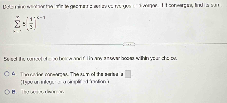 Determine whether the infinite geometric series converges or diverges. If it converges, find its sum.
sumlimits _(k=1)^(∈fty)5( 1/3 )^k-1
Select the correct choice below and fill in any answer boxes within your choice.
A. The series converges. The sum of the series is □. 
(Type an integer or a simplified fraction.)
B. The series diverges.