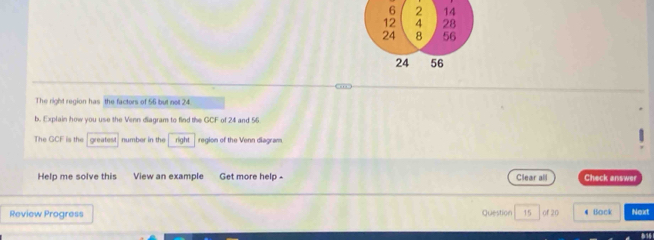 6 2 14
12 4 28
24 8 56
24 56
The right region has the factors of 56 but not 24
b. Explain how you use the Venn diagram to find the GCF of 24 and 56
The GCF is the greatest number in the right region of the Venn diagram. 
Help me solve this View an example Get more help - Clear all Check answer 
Review Progress Question 15 of 20 # Bock Next