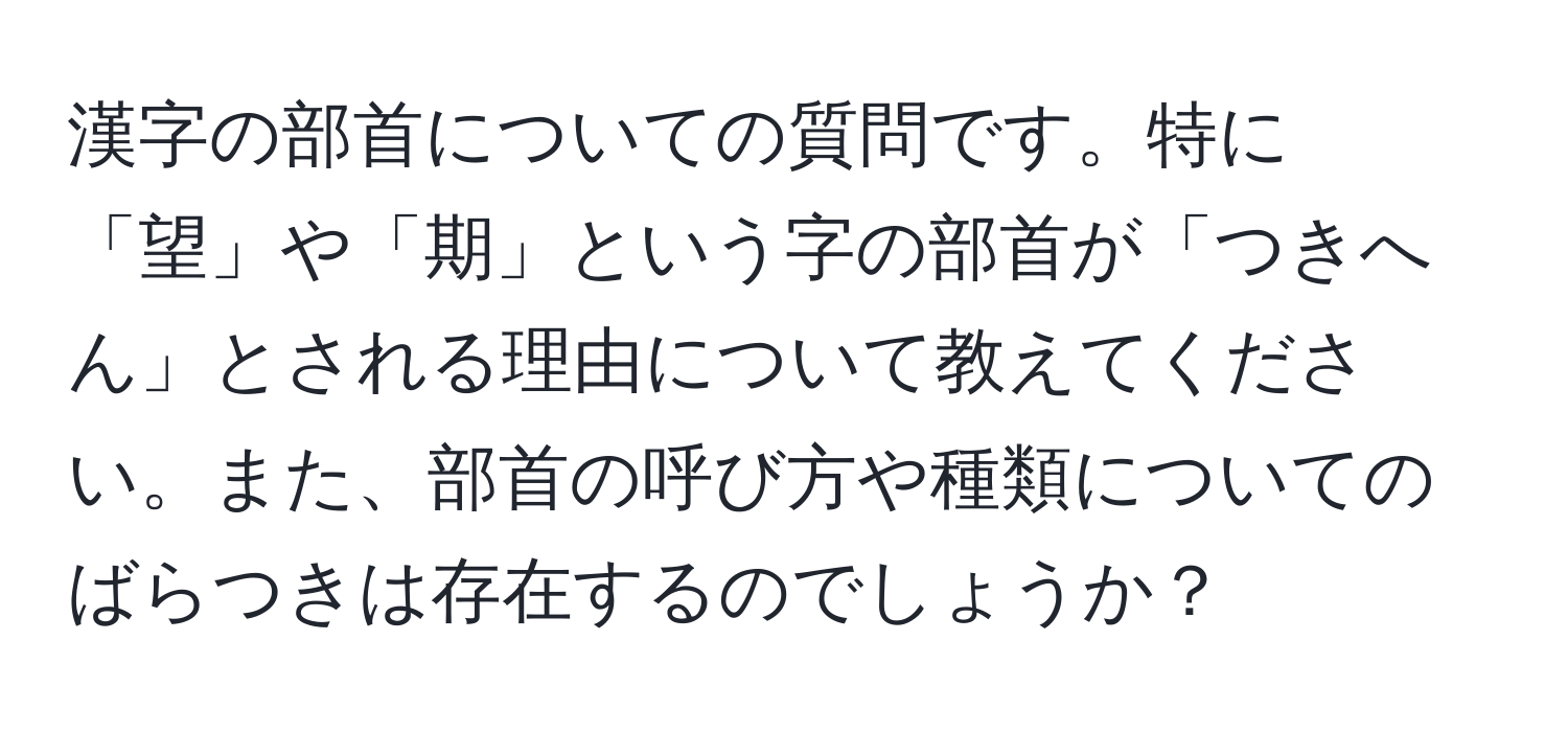 漢字の部首についての質問です。特に「望」や「期」という字の部首が「つきへん」とされる理由について教えてください。また、部首の呼び方や種類についてのばらつきは存在するのでしょうか？