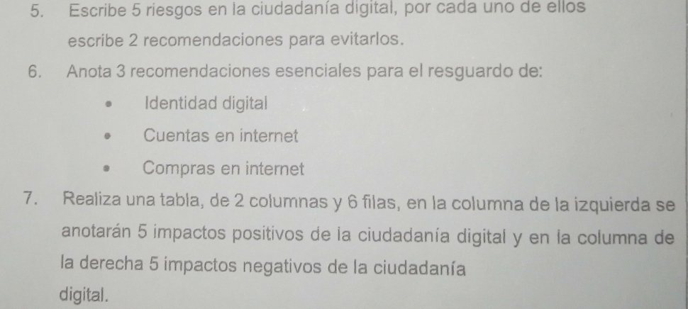 Escribe 5 riesgos en la ciudadanía digital, por cada uno de ellos
escribe 2 recomendaciones para evitarlos.
6. Anota 3 recomendaciones esenciales para el resguardo de:
Identidad digital
Cuentas en internet
Compras en internet
7. Realiza una tabla, de 2 columnas y 6 filas, en la columna de la izquierda se
anotarán 5 impactos positivos de la ciudadanía digital y en la columna de
la derecha 5 impactos negativos de la ciudadanía
digital.