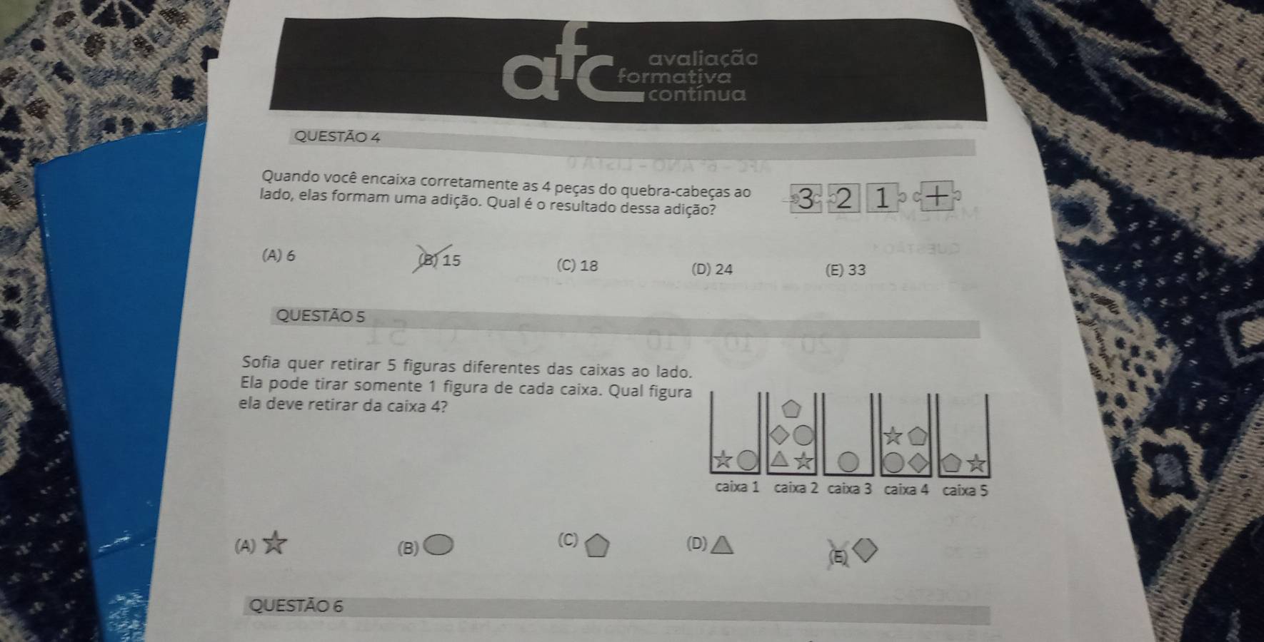 avaliação
formativa
econtínua
QUESTÃO 4
Quando você encaixa corretamente as 4 peças do quebra-cabeças ao 3 2 1
lado, elas formam uma adição. Qual é o resultado dessa adição? 。 C
(A) 6 (B) 15 (C) 18
(D) 24 (E) 33
QUESTÃO 5
Sofia quer retirar 5 figuras diferentes das caixas ao lado
Ela pode tirar somente 1 figura de cada caixa. Qual figu
ela deve retirar da caixa 4?
(C)
(A) (B) (D)
QUESTÃO 6