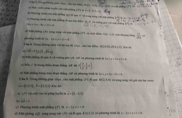 Trong không gian Oxyz , cho hai điểm M(2;-1;4),N(1;-3;0) và một pháng (P):3x-2y+z+1
a) Một vectơ pháp tuyển của mặt phầng (P) là vector n=(-3;2;-1)
b) Phương trình của mặt phẳng (Q) đi qua O và song song với mặt phẳng (P) là 3x-2y+z=0
c) Phương trình của mặt phẳng đi qua hai điểm M N và vuỡng góc với mặt phẳng là
10x+11y-8z+23=0.
đ) Mặt phẳng (R) song song với mặt phẳng (P) và cách điểm N(1;-1;5) một khoảng bàng  11/sqrt(14)  có
phương trình là 3x-2y+z+21=0.
Câu 4. Trong không gian với bệ tọa độ Oxyz , cho hai điểm A(1;0;0),B(4;1;2). Khi đó:
a) vector AB=(3,1;2).
b) Mặt phẳng đi qua A và vuông góc với AB có phương trình là 3x+y+2z+3=0.
c) Nếu A là trung điểm đoạn thẳng AB thì I( 5/2 ; 1/2 ;1).
d) Mặt phẳng trung trực đoạn thẳng AB có phương trình là 3x+y+2z-12=0.
Câu 5. Trong không gian Oxyz , cho mặt phẳng (P) đi qua M(2;3;4) và song song với giá của hai vecto
vector a=(1;2;3),vector b=(3;2;1) Khi đó:
a) (P) có một vec tơ pháp tuyển là vector n=(1;-2;1).
b) vector a.vector b=1.
c) Phương trình mặt phẳng (P) là x-2y+z=0.
d) Mặt phẳng (Q) song song với (P) và đi qua K(1;1;2) có phương trình là x-2y+z+1=0.