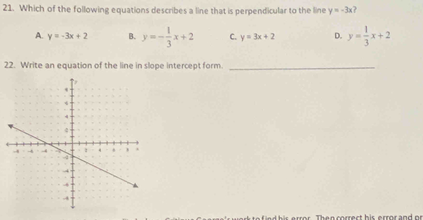 Which of the following equations describes a line that is perpendicular to the line y=-3x )
A. y=-3x+2 B. y=- 1/3 x+2 C. y=3x+2 D. y= 1/3 x+2
22. Write an equation of the line in slope intercept form._
o h is or . Th e n rrec t his e rro r and or