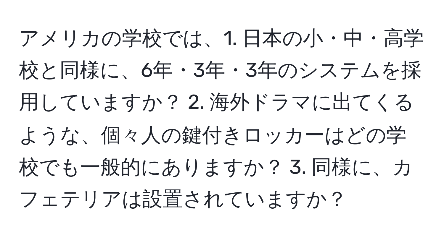 アメリカの学校では、1. 日本の小・中・高学校と同様に、6年・3年・3年のシステムを採用していますか？ 2. 海外ドラマに出てくるような、個々人の鍵付きロッカーはどの学校でも一般的にありますか？ 3. 同様に、カフェテリアは設置されていますか？